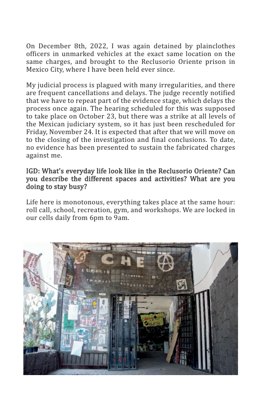 On December 8th, 2022, | was again detained by plainclothes officers in unmarked vehicles at the exact same location on the same charges, and brought to the Reclusorio Oriente prison in Mexico City, where I have been held ever since.  My judicial process is plagued with many irregularities, and there are frequent cancellations and delays. The judge recently notified that we have to repeat part of the evidence stage, which delays the process once again. The hearing scheduled for this was supposed to take place on October 23, but there was a strike at all levels of the Mexican judiciary system, so it has just been rescheduled for Friday, November 24. It is expected that after that we will move on to the closing of the investigation and final conclusions. To date, no evidence has been presented to sustain the fabricated charges against me.  1GD: What’s everyday life look like in the Reclusorio Oriente? Can you describe the different spaces and activities? What are you doing to stay busy?  Life here is monotonous, everything takes place at the same hour: roll call, school, recreation, gym, and workshops. We are locked in our cells daily from 6pm to 9am.  